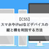 【CSS】スマホやiPadなどデバイスの縦と横を判別する方法