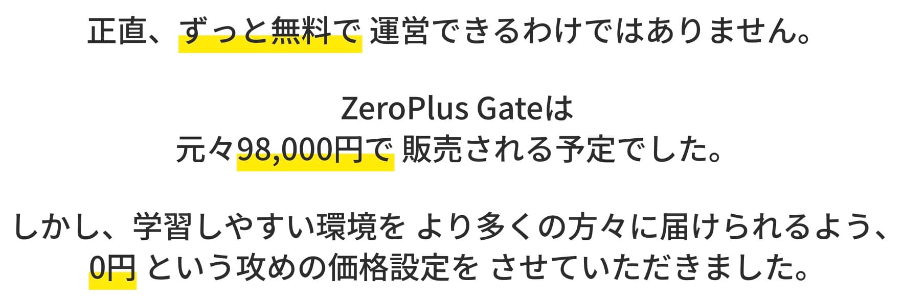 正直、ずっと無料で 運営できるわけではありません。 ZeroPlus Gateは 元々98,000円で販売される予定でした。 しかし、学習しやすい環境を より多くの方々に届けられるよう、 0円という攻めの価格設定を させていただきました。